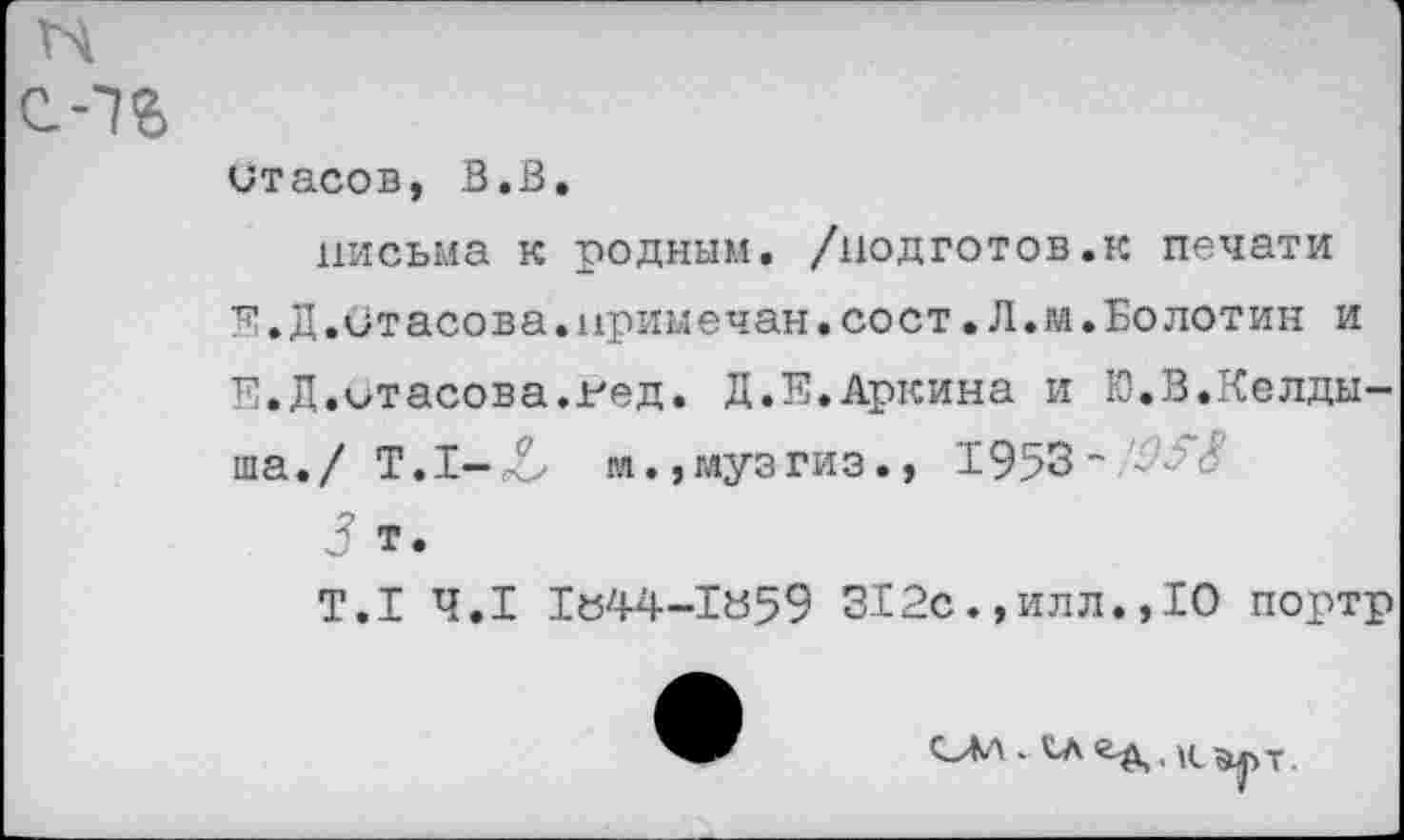 ﻿Стасов, В.В.
письма к родным, /нодготов.к печати Е.Д.Стасова.примечен.сост•Л.м.Болотин и Е.Д.Стасова.гед. Д.Е.Аркина и Ю.В.Келдыша./ Т.1-Л м.,музгиз.» 1953~
5 т.
Т.1 4.1 1«44-1»59 312с.,илл.,10 портр